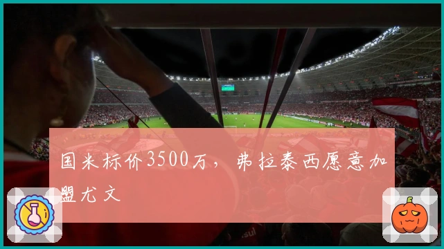 国米标价3500万，弗拉泰西愿意加盟尤文