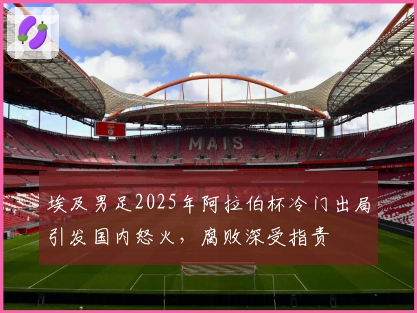 埃及男足2025年阿拉伯杯冷门出局引发国内怒火，腐败深受指责