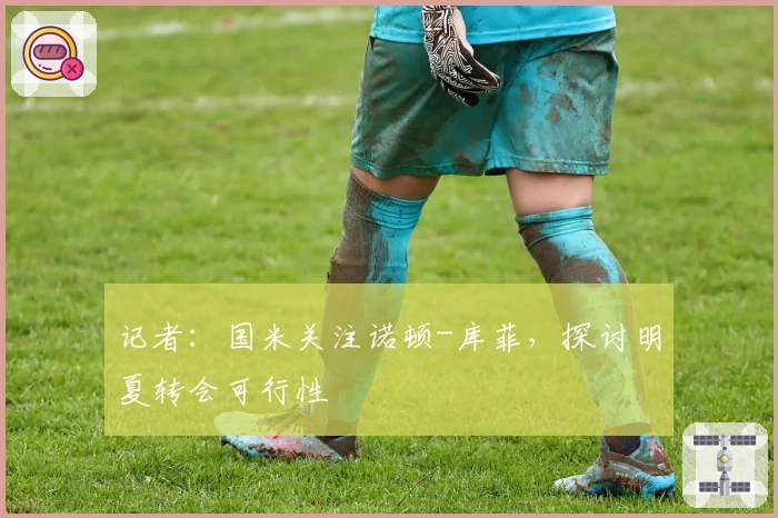 记者:国米关注诺顿-库菲,探讨明夏转会可行性