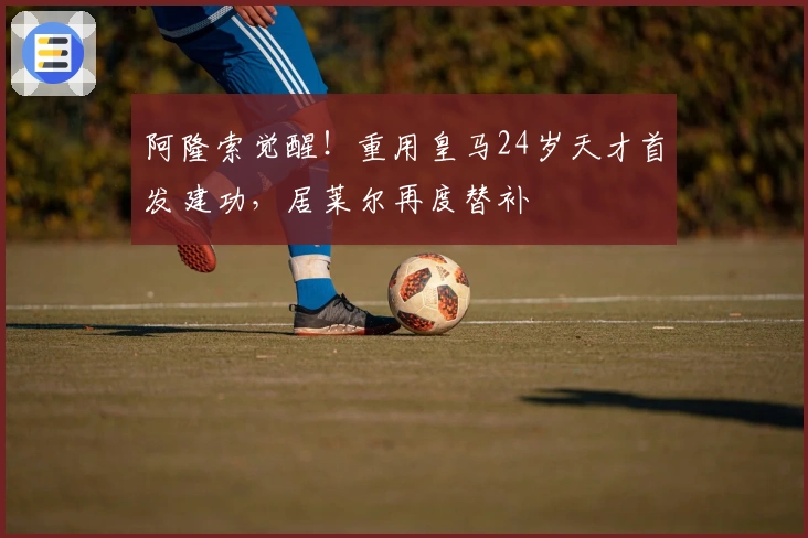 阿隆索觉醒！重用皇马24岁天才首发建功，居莱尔再度替补