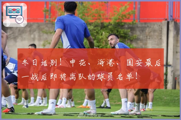 冬日话别！申花、海港、国安最后一战后即将离队的球员名单！