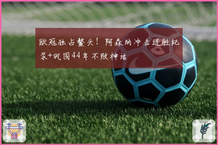 欧冠独占鳌头！阿森纳冲击连胜纪录+巩固44年不败神话
