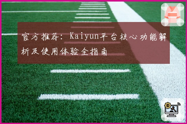 官方推荐：Kaiyun平台核心功能解析及使用体验全指南