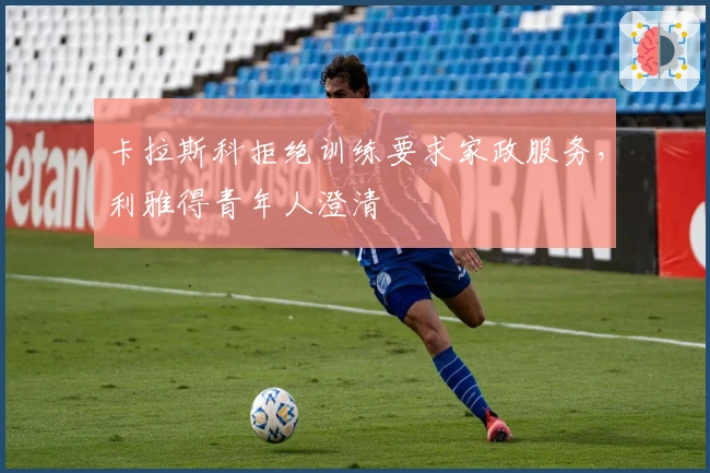 卡拉斯科拒绝训练要求家政服务,利雅得青年人澄清