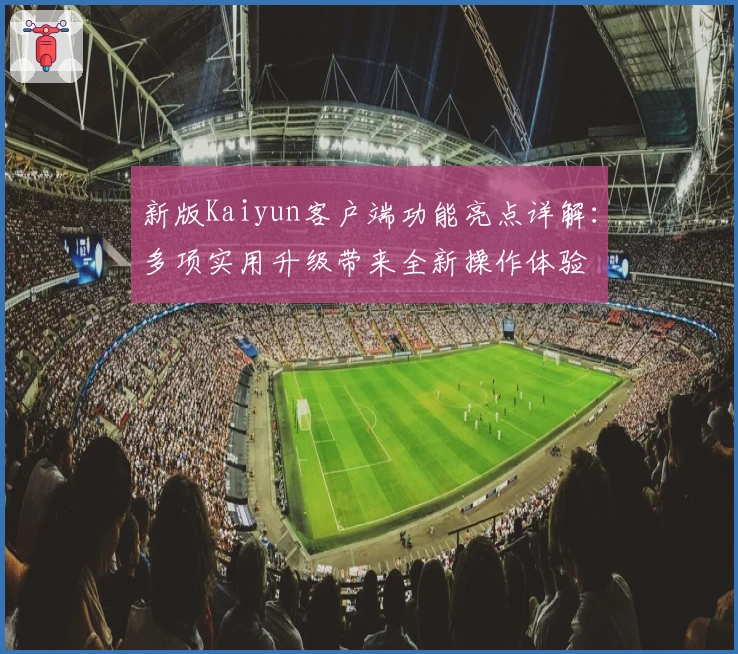 新版Kaiyun客户端功能亮点详解:多项实用升级带来全新操作体验