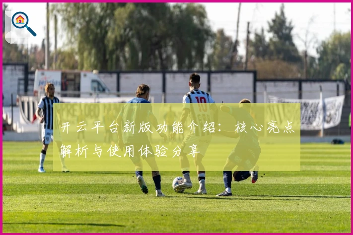 开云平台新版功能介绍：核心亮点解析与使用体验分享