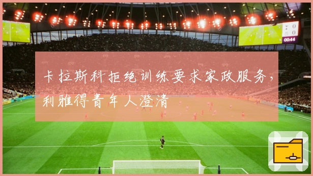 卡拉斯科拒绝训练要求家政服务，利雅得青年人澄清